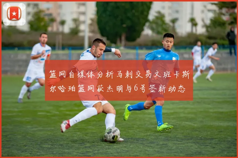 篮网自媒体分析马刺交易文班卡斯尔哈珀篮网获杰明与6号签新动态