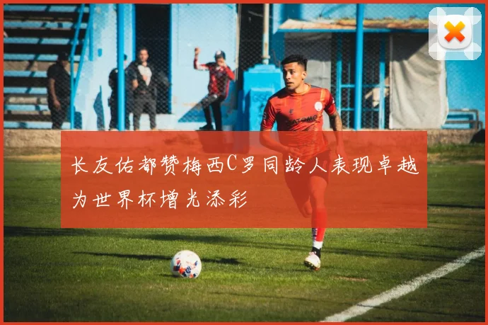 长友佑都赞梅西C罗同龄人表现卓越为世界杯增光添彩