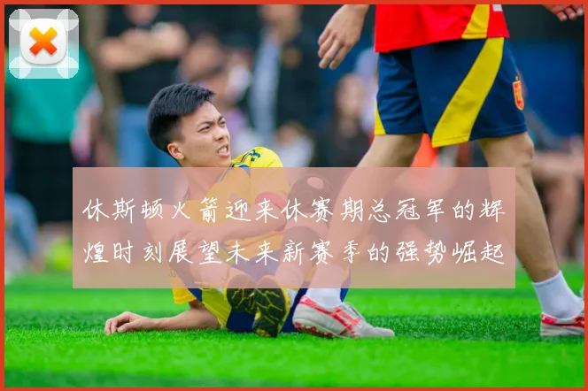 休斯顿火箭迎来休赛期总冠军的辉煌时刻展望未来新赛季的强势崛起