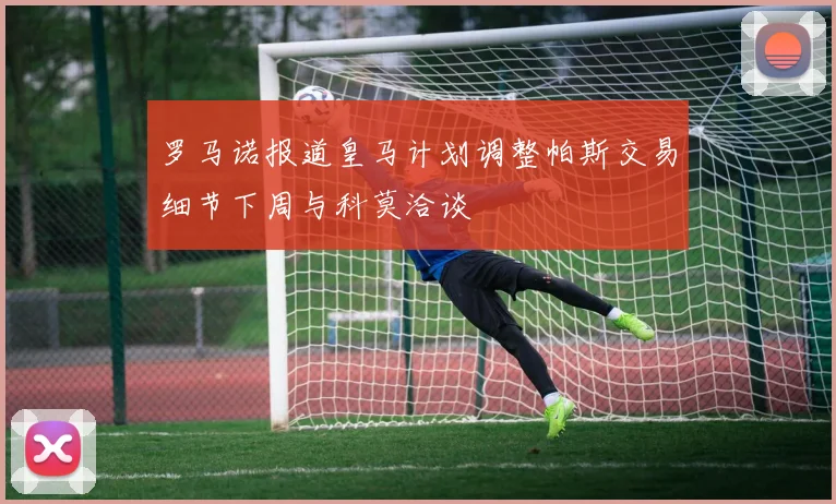 罗马诺报道皇马计划调整帕斯交易细节下周与科莫洽谈