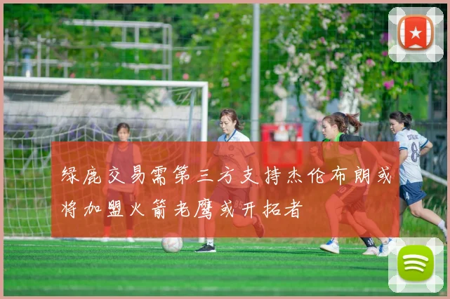 绿鹿交易需第三方支持杰伦布朗或将加盟火箭老鹰或开拓者