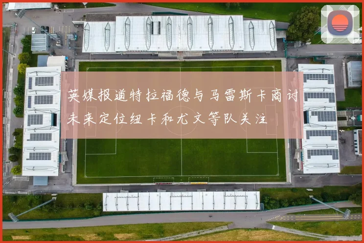 英媒报道特拉福德与马雷斯卡商讨未来定位纽卡和尤文等队关注