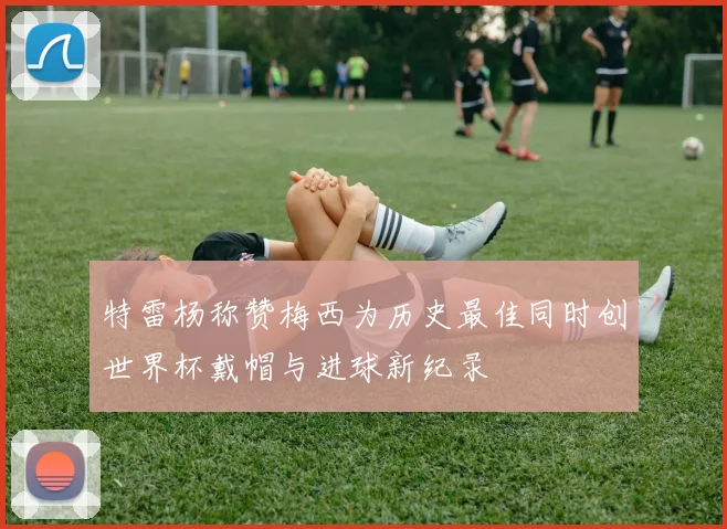特雷杨称赞梅西为历史最佳同时创世界杯戴帽与进球新纪录
