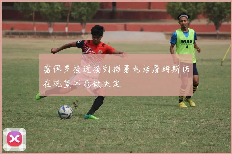 富保罗接连接到招募电话詹姆斯仍在观望不急做决定