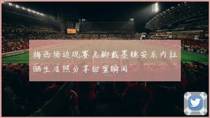 梅西场边观赛光脚戴墨镜安东内拉晒生活照分享甜蜜瞬间