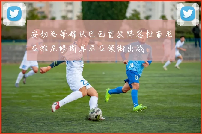 安切洛蒂确认巴西首发阵容拉菲尼亚维尼修斯库尼亚领衔出战