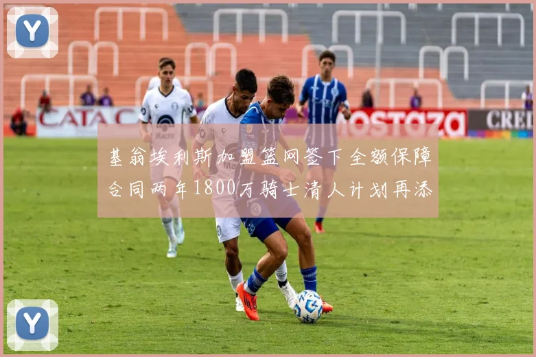 基翁埃利斯加盟篮网签下全额保障合同两年1800万骑士清人计划再添新动态