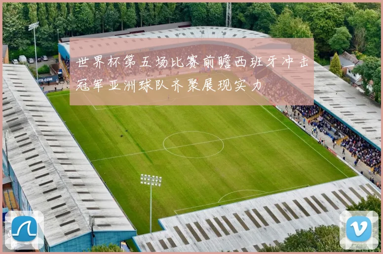 世界杯第五场比赛前瞻西班牙冲击冠军亚洲球队齐聚展现实力