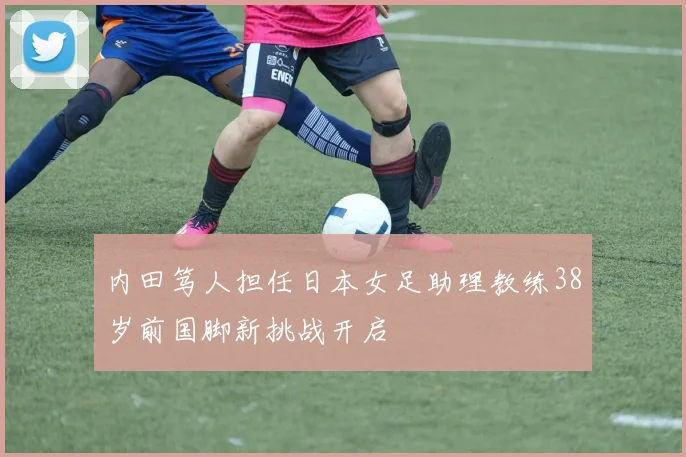 内田笃人担任日本女足助理教练38岁前国脚新挑战开启