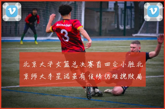 北京大学女篮总决赛首回合小胜北京师大李星诺虽有佳绩仍难挽败局